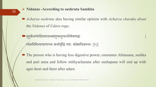  Nidanas -According to sushruta Samhita
 Acharya sushruta also having similar opinion with Acharya charaka about
the Nidanas of Udara roga .
सुदुबालशतलाननेरतहताशनस्यसांशुष्कपूत्यन्नतनषेवणाेा |
स्नेहातदतमथ्याचरणाच्च र्न्तोवृततद्धां गतााः कोष्ठमतभप्रपन्नााः ||५||
 The person who is having less digestive power, consumes Ahitasana, sushka
and puti anna and follow mithyacharana after snehapana will end up with
agni dusti and there after udara
comparative study on samprapti of udara roga wsr to bruhatrayee Dr Reshma Asok
10
 