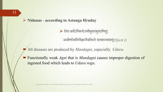  Nidanas - according to Astanga Hruday
 रोगााःसवेऽतपमन्देऽननौसुतरामुदरातणतु|
अर्ीणातन्मतलनैश्चान्नैर्ातयन्ते मलसञ्चयात||१||A H 12
 All diseases are produced by Mandagni, especially Udara.
 Functionally weak Agni that is Mandagni causes improper digestion of
ingested food which leads to Udara roga.
comparative study on samprapti of udara roga wsr to bruhatrayee Dr Reshma Asok
11
 
