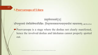 5.Poorvaroopa of Udara
प्राग्रूपांयेनलक्ष्यादयते||३||
उतत्पत्सुरामयो दोषतवशेषेणानतधतष्ठताः |तलङगमव्यक्तमल्पत्वादव्याधीनाां तद्यथायथम|| AH Ni 1/3-4
Poorvaroopa is a stage where the doshas not clearly manifested,
hence the involved doshas and lakshanas cannot properly spotted
out.
comparative study on samprapti of udara roga wsr to bruhatrayee Dr Reshma Asok
17
 
