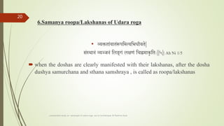 6.Samanya roopa/Lakshanas of Udara roga
• व्यक्तताांयातांरूपतमत्यतभधीयते|
सांस्थानां व्यञ्र्नां तलङगां लक्षणां तचह्नमाकृतताः||५|| Ah Ni 1/5
 when the doshas are clearly manifested with their lakshanas, after the dosha
dushya samurchana and sthana samshraya , is called as roopa/lakshanas
comparative study on samprapti of udara roga wsr to bruhatrayee Dr Reshma Asok
20
 