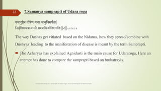 7.Samanya samprapti of Udara roga
यथादुष्टेन दोषेण यथा चानुतवसपतता|
तनवृततिरामयस्यासौ सम्लप्रातिर्ातततरागतताः||८||AH Ni 1/8
The way Doshas get vitiated based on the Nidanas, how they spread/combine with
Dushyas leading to the manifestation of disease is meant by the term Samprapti.
 The Acharyas has explained Agnidusti is the main cause for Udararoga, Here an
attempt has done to compare the samprapti based on bruhatrayis.
comparative study on samprapti of udara roga wsr to bruhatrayee Dr Reshma Asok
22
 