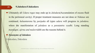 9.Jalodara/Udakodara
 Ultimately all Udara rogas may ends up in Jalodara(Accumulation of excess fluid
in the peritoneal cavity). If proper treatment measures are not done or Nidanas are
continued, kalaantarena by paripaka all types udara will progress to jalodara.
where the manifestation of jalodara as a paratantra vyadhi. Long standing
mandagni, ajirna and malavriddhi are the reasons behind it.
 Synonyms of Jalodara
Udakodara, Dakodara
comparative study on samprapti of udara roga wsr to bruhatrayee Dr Reshma Asok
26
 