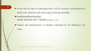  In the end all types of udararoga there will be excessive accumulation of
fluid in the abdomen and at this stage it become incurable.
अन्तसतललभावांतहभर्न्तेर्ठरातणतु |
सवातण्येव परीपाकािदा तातन [८] तववर्तयेत ||२५||su ni 7/25
 Nidana and manifestation of Jalodara explained by the Bruhatrayi are
same.
comparative study on samprapti of udara roga wsr to bruhatrayee Dr Reshma Asok
27
 
