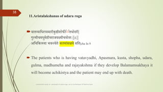 11.Aristalakshanas of udara roga
वातव्यातधरपस्मारीकुष्ठीशोफी[४]तथोदरी|
गुल्मीचमधुमेहीचरार्यक्ष्यादमीचयोनराः||८||
अतचतकत्स्या भवन्त्येते बालशलमाांसक्षये सतत|cha In 9
 The patients who is having vatavyadhi, Apasmara, kusta, shopha, udara,
gulma, madhumeha and rajayakshma if they develop Balamamsakhaya it
will become achikistya and the patient may end up with death.
comparative study on samprapti of udara roga wsr to bruhatrayee Dr Reshma Asok
38
 