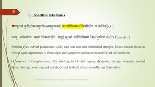 12. Asadhya lakshanas
शूनाक्षां कुतटलोपस्थमुपतललन्नतनुत्वचम| बालशलशोतणतमाांसातननपररक्षीणां च वर्तयेत||५२||
श्वयथुाः सवतममोत्थाः श्वासो तहलकाऽरुतचाः सतृट| मूच्छात च्छतदतरतीसारो तनहन्त्युदररणां नरम||५३||cha chi 13
Swollen eyes, curved pudendum, sticky and thin skin and diminished strength, blood, muscle tissue as
well as agni, appearance of these signs and symptoms indicates incurability of the condition .
Occurrence of complications like swelling in all vital organs, dyspnoea, hiccup, anorexia, morbid
thirst, fainting , vomiting and diarrhoea lead to death of patient suffering from udara.
comparative study on samprapti of udara roga wsr to bruhatrayee Dr Reshma Asok
39
 