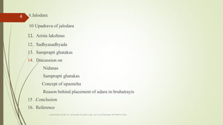 9.Jalodara
10 Upadrava of jalodara
11. Arista lakshnas
12. Sadhyasadhyada
13. Samprapti ghatakas
14. Discussion on
Nidanas
Samprapti ghatakas
Concept of upasneha
Reason behind placement of udara in bruhatrayis
15 .Conclusion
16. Reference
comparative study on samprapti of udara roga wsr to bruhatrayee Dr Reshma Asok
4
 