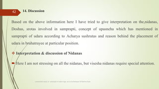 14. Discussion
Based on the above information here I have tried to give interpretation on the,nidanas,
Doshas, srotas involved in samprapti, concept of upasneha which has mentioned in
samprapti of udara according to Acharya sushrutas and reason behind the placement of
udara in bruhatrayee at particular position.
 Interpretation & discussion of Nidanas
 Here I am not stressing on all the nidanas, but visesha nidanas require special attention.
comparative study on samprapti of udara roga wsr to bruhatrayee Dr Reshma Asok
42
 