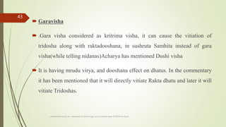  Garavisha
 .Gara visha considered as kritrima visha, it can cause the vitiation of
tridosha along with raktadooshana, in sushruta Samhita instead of gara
visha(while telling nidanas)Acharya has mentioned Dushi visha
 It is having mrudu virya, and dooshana effect on dhatus. In the commentary
it has been mentioned that it will directly vitiate Rakta dhatu and later it will
vitiate Tridoshas.
comparative study on samprapti of udara roga wsr to bruhatrayee Dr Reshma Asok
43
 