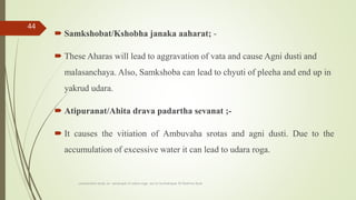  Samkshobat/Kshobha janaka aaharat; -
 These Aharas will lead to aggravation of vata and cause Agni dusti and
malasanchaya. Also, Samkshoba can lead to chyuti of pleeha and end up in
yakrud udara.
 Atipuranat/Ahita drava padartha sevanat ;-
 It causes the vitiation of Ambuvaha srotas and agni dusti. Due to the
accumulation of excessive water it can lead to udara roga.
comparative study on samprapti of udara roga wsr to bruhatrayee Dr Reshma Asok
44
 