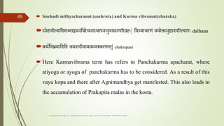  Snehadi mithyacharanat (sushruta) and Karma vibramat(charaka)
स्नेहादीत्यातदशब्दाेमनतवरेचनास्थापनानुवासनपररग्रहाः| तमथ्याचरणां यथोक्तानुष्टानपररत्यागाः dalhana
कमततव्रममातदतत वमनादीनामसम्लयलकरणात| chakrapani
 Here Karmavibrama term has refers to Panchakarma apacharat, where
atiyoga or ayoga of panchakarma has to be considered. As a result of this
vayu kopa and there after Agnimandhya get manifested. This also leads to
the accumulation of Prakupita malas in the kosta.
comparative study on samprapti of udara roga wsr to bruhatrayee Dr Reshma Asok
45
 