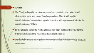  Arshas
 The Vaidya should treat Arshas as early as possible, otherwise it will
obstruct the guda and cause Bandhagudodara. Also it will lead to
manifestation of udarvarta as upadrava which will again contribute for the
manifestation of Udara.
 In the charaka samhitha Arsha chikitsa has been explained soon after the
Udara chikitsa and the reason has been mentioned as
उदराशतसोतिदोषर्त्वसामान्याद बालशद्धगुदोदरकारणत्वाच्चानन्तरमशतसाां तचतकतत्सतमुच्यते||१-२||Cha chi
14,chakrapani
comparative study on samprapti of udara roga wsr to bruhatrayee Dr Reshma Asok
47
 