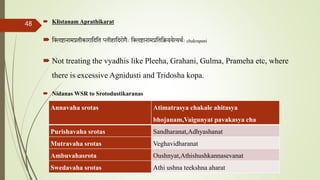  Klistanam Aprathikarat
 तललष्टानामप्रतीकारातदतत प्लीहातदरोगैाः तललष्टानामप्रतततिययेत्यथताः chakrapani
 Not treating the vyadhis like Pleeha, Grahani, Gulma, Prameha etc, where
there is excessive Agnidusti and Tridosha kopa.
 Nidanas WSR to Srotodustikaranas
comparative study on samprapti of udara roga wsr to bruhatrayee Dr Reshma Asok
48
Annavaha srotas Atimatrasya chakale ahitasya
bhojanam,Vaigunyat pavakasya cha
Purishavaha srotas Sandharanat,Adhyashanat
Mutravaha srotas Veghavidharanat
Ambuvahasrota Oushnyat,Athishushkannasevanat
Swedavaha srotas Athi ushna teekshna aharat
 