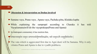  Discussion & interpretation on Doshas involved
 Samana vayu, Prana vayu , Apana vayu, Pachaka pitta, Kledaka kapha
 While explaining the samprapti according to Charaka it has told
Vayu(samana)will do the vayuprakopa(Prana and Apana)
 In chakrapani commentary it has mention that,
दोषसञ्चयकृतेन वायुना प्राणापानयोदूतषणमतवरुद्धमेव; यतो वायुनाऽतप वायुदुतष्टभतवत्येव |
 The vata which is aggravated first due to Agni dusti will be Samana. Why it only
vitiates Prana and Apana is due to vyadhi prabhava.
comparative study on samprapti of udara roga wsr to bruhatrayee Dr Reshma Asok
49
 