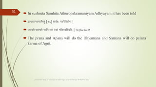  In sushruta Samhita Athuropakramaniyam Adhyayam it has been told
 प्राणापानसमानैस्तु [२८] सवतताः पवनैतितभाः |
 ्मायते पाल्यते चातप स्वाां स्वाां गततमवतस्थतैाः ||२८||Su Su 35
 The prana and Apana will do the Dhyamana and Samana will do palana
karma of Agni.
comparative study on samprapti of udara roga wsr to bruhatrayee Dr Reshma Asok
51
 