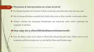  Discussion & Interpretation on srotas involved
 In Charaka Samhitha involvement of Both swedavaha and ambuvaha srotas has been told.
 But in Astanga Hrudaya considerd only Ambuvaha srotas as they consider sweda under udaka.
 Acharya charaka has mentioned Purishavaha and mutravaha srotas while explaining the
samprapti of Jalodara.
स्वेदश्च बाह्येषु स्रोतःसु प्रततहतगतततस्तर्यगवततष्ठमानस्तदेवोदामायार्ार्र्तत
 Here the Bahya srotas can be taken as Mutravaha and purishavaha srotas. While look in to the
symptoms and Poorvaroopa also we can find the Mutra and Purisha sanga.
comparative study on samprapti of udara roga wsr to bruhatrayee Dr Reshma Asok
52
 