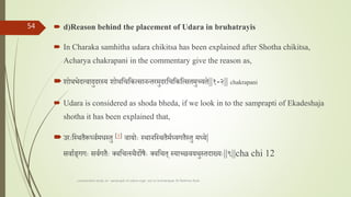  d)Reason behind the placement of Udara in bruhatrayis
 In Charaka samhitha udara chikitsa has been explained after Shotha chikitsa,
Acharya chakrapani in the commentary give the reason as,
शोथभेदत्वादुदरस्य शोथतचतकत्सानन्तरमुदरतचतकतत्सतमुच्यते||१-२|| chakrapani
 Udara is considered as shoda bheda, if we look in to the samprapti of Ekadeshaja
shotha it has been explained that,
उराःतस्थतैरू्वतमधस्तु [२] वायोाः स्थानतस्थतैमत्यगतैस्तु म्ये|
सवातङगगाः सवतगतैाः लवतचत्स्थैदोषैाः लवतचत स्याच््वयथुस्तदा्याः||९||cha chi 12
comparative study on samprapti of udara roga wsr to bruhatrayee Dr Reshma Asok
54
 