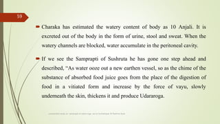  Charaka has estimated the watery content of body as 10 Anjali. It is
excreted out of the body in the form of urine, stool and sweat. When the
watery channels are blocked, water accumulate in the peritoneal cavity.
 If we see the Samprapti of Sushruta he has gone one step ahead and
described, “As water ooze out a new earthen vessel, so as the chime of the
substance of absorbed food juice goes from the place of the digestion of
food in a vitiated form and increase by the force of vayu, slowly
underneath the skin, thickens it and produce Udararoga.
comparative study on samprapti of udara roga wsr to bruhatrayee Dr Reshma Asok
59
 