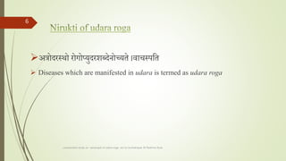 अत्रोदरस्थो रोगोप्युदरशब्देनोच्यते ।वाचस्पतत
 Diseases which are manifested in udara is termed as udara roga
comparative study on samprapti of udara roga wsr to bruhatrayee Dr Reshma Asok
6
 