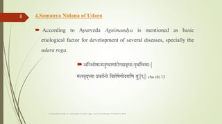 4.Samanya Nidana of Udara
 According to Ayurveda Agnimandya is mentioned as basic
etiological factor for development of several diseases, specially the
udara roga.
अतननदोषान्मनुष्याणाांरोगसङ्ााःपृथतनवधााः|
मलवृद्या प्रवततन्ते तवशेषेणोदरातण तु||९|| cha chi 13
comparative study on samprapti of udara roga wsr to bruhatrayee Dr Reshma Asok
8
 