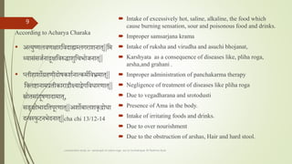 According to Acharya Charaka
• अत्युष्णलवणक्षारतवदाह्यम्ललगराशनात||तम
थ्यासांसर्तनाद्रूक्षतवरुद्धाशुतचभोर्नात||
• प्लीहाशोग्रहणीदोषकशतनात्कमततव्रममात||
तललष्टानामप्रतीकाराद्रौक्ष्यादयाेेगतवधारणात||
स्रोतसाांदूषणादामात,
सङक्षोभादततपूरणात||अशोबालशालशकृद्रोधा
दन्त्रस्फुटनभेदनात||cha chi 13/12-14
 Intake of excessively hot, saline, alkaline, the food which
cause burning sensation, sour and poisonous food and drinks.
 Improper samsarjana krama
 Intake of ruksha and virudha and asuchi bhojanat,
 Karshyata as a consequence of diseases like, pliha roga,
arsha,and grahani .
 Improper administration of panchakarma therapy
 Negligence of treatment of diseases like pliha roga
 Due to vegadharana and srotodusti
 Presence of Ama in the body.
 Intake of irritating foods and drinks.
 Due to over nourishment
 Due to the obstruction of arshas, Hair and hard stool.
comparative study on samprapti of udara roga wsr to bruhatrayee Dr Reshma Asok
9
 