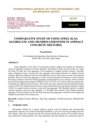 International Journal of Civil Engineering and Technology (IJCIET), ISSN 0976 – 6308 (Print),
ISSN 0976 – 6316(Online), Volume 6, Issue 3, March (2015), pp. 73-82 © IAEME
73
COMPARATIVE STUDY OF USING STEEL SLAG
AGGREGATE AND CRUSHED LIMESTONE IN ASPHALT
CONCRETE MIXTURES
Farag Khodary
Civil Engineering Department, Qena Faculty of Engineering,
South Valley University, Qena, Egypt
ABSTRACT
Using aggregate in the field of construction increase rapidly and looking for alternative
source of aggregate assumed to be more important. The objective of this research at first is to study
the effect of using steel slag aggregates in the properties of asphalt concrete mixtures. Secondly
make comparative study of using steel slag aggregate and crushed limestone in asphalt concrete
mixtures. Slag from industrial waste for the production of iron, which causes serious environmental
problem. The use of steel slag aggregates is means of preserving the environment as well as reduces
the energy needed to search for natural aggregates and prepared for use in mixtures. In this research
have been the adoption percentages of bitumen 4.0% 4.5% 5.0% 5.5% 6.0% to find the optimal ratio
of bitumen for asphalt concrete mixtures. The results have been obtained with the optimum bitumen
content (5.02%) for asphalt concrete mixtures using crushed limestone and optimum bitumen content
(5.60%) for asphalt concrete mixtures using steel slag aggregate. The Marshall stability of asphalt
concrete mixtures using steel slag aggregate is 1.50 higher than mixtures with Crushed limestone
aggregate. From the result it can be seen that using steel slag aggregate is useful for resist rutting and
suitable for pavement in hot climate area.
Keywords: Asphalt Concrete Mixtures, Steel Slag Aggregate, Crushed Limestone, Marshall Mix
Design.
1. INTRODUCTION
Researchers looked for a distinct highway projects with all technical and environmental
requirements. Become one of the environmental problems to get rid of steel slag resulting from the
iron industry. Steel slag resulting from the blast furnace during the extraction of iron Blast furnace
slag, produced in large quantities, this slag containing silica and alumina on a particular origin of
INTERNATIONAL JOURNAL OF CIVIL ENGINEERING AND
TECHNOLOGY (IJCIET)
ISSN 0976 – 6308 (Print)
ISSN 0976 – 6316(Online)
Volume 6, Issue 3, March (2015), pp. 73-82
© IAEME: www.iaeme.com/Ijciet.asp
Journal Impact Factor (2015): 9.1215 (Calculated by GISI)
www.jifactor.com
IJCIET
©IAEME
 