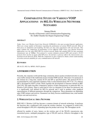 International Journal of Mobile Network Communications & Telematics ( IJMNCT) Vol. 3, No.5, October 2013

COMPARATIVE STUDY OF VARIOUS VOIP
APPLICATIONS IN 802.11A WIRELESS NETWORK
SCENARIO
Sutanu Ghosh
Faculty of Electronics and Communication Engineering,
Dr. Sudhir Chandra Sur Degree Engineering College

ABSTRACT
Today, Voice over Wireless Local Area Network (VOWLAN) is the most accepted Internet application.
There are a large number of literatures regarding the performance of various WLAN networks. Most of
them focus on simulations and modeling, but there are also some experiments with real networks. This
paper explains the comparison of performance of two different VOIP (Voice over Internet Protocol)
applications over the same IEEE 802.11a wireless network. Radio link standard 802.11a have maximum
transmission rate of 54Mbps. First protocol is session initiation protocol (SIP) and second is H.323
protocol. First one has an agent called SIP proxy. Second have a gateway reflects the characteristics of a
Switched Circuit Network (SCN). With this comparison we have required to obtain a better understanding
of wireless network suitability for voice communication in IP network.

KEYWORDS
SIP; H.323; 802.11a; MPDU; PLCP; Qualnet.

1.INTRODUCTION
Presently, the corporate world and the large community choose packet-switched networks to carry
voice traffic instead of the traditional circuit-switched TDM network. There have two protocols in
this domain for a long time, namely H.323 and SIP as specified earlier. The protocol H.323 is
recommended by most important regulatory body in telecommunications ITU-T [9, 13], whereas
SIP is developed by IETF (a body which regulates the development of Internet) defined in RFC
2543 [10]. This paper describes comparative analysis of their characteristics in particular 802.11a
Wireless LAN scenario. There is same kind of view in a literature [1] for these two protocols, but
it is significantly well defined for 802.11a network and I want to produce some graphical
representations of different parameters through the comparison. Those parameters are depending
upon VOIP initiator and receiver. Parameters are likely Session establishment time, total number
of bytes sent and received etc.

2. WIRELESS LOCAL AREA NETWORK
IEEE 802.11 Wireless LAN has become a common domain of network technology. It performs
the functions like a traditional LAN except the wireless interface. As compared to wired LAN;
actual throughput in WLAN is depending upon the product and set-up. The Throughput can be
affected by number of users, latency on the wireless part of the WLAN, transmission rate,
transmitted power, multipath propagation, type of WLAN used etc. Effective throughput is the
DOI : 10.5121/ijmnct.2013.3504

29

 