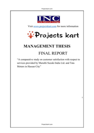 Projectskart.com
Visit www.projectskart.com for more information
MANAGEMENT THESIS
FINAL REPORT
“A comparative study on customer satisfaction with respect to
services provided by Maruthi Suzuki India Ltd. and Tata
Motors in Hassan City”
1
Projectskart.com
 