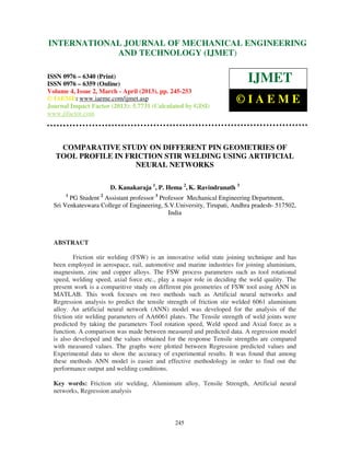 International Journal of Mechanical Engineering and Technology (IJMET), ISSN 0976 –
6340(Print), ISSN 0976 – 6359(Online) Volume 4, Issue 2, March - April (2013) © IAEME
245
COMPARATIVE STUDY ON DIFFERENT PIN GEOMETRIES OF
TOOL PROFILE IN FRICTION STIR WELDING USING ARTIFICIAL
NEURAL NETWORKS
D. Kanakaraja 1
, P. Hema 2
, K. Ravindranath 3
1
PG Student 2
Assistant professor 3
Professor Mechanical Engineering Department,
Sri Venkateswara College of Engineering, S.V.University, Tirupati, Andhra pradesh- 517502,
India
ABSTRACT
Friction stir welding (FSW) is an innovative solid state joining technique and has
been employed in aerospace, rail, automotive and marine industries for joining aluminium,
magnesium, zinc and copper alloys. The FSW process parameters such as tool rotational
speed, welding speed, axial force etc., play a major role in deciding the weld quality. The
present work is a comparitive study on different pin geometries of FSW tool using ANN in
MATLAB. This work focuses on two methods such as Artificial neural networks and
Regression analysis to predict the tensile strength of friction stir welded 6061 aluminium
alloy. An artificial neural network (ANN) model was developed for the analysis of the
friction stir welding parameters of AA6061 plates. The Tensile strength of weld joints were
predicted by taking the parameters Tool rotation speed, Weld speed and Axial force as a
function. A comparison was made between measured and predicted data. A regression model
is also developed and the values obtained for the response Tensile strengths are compared
with measured values. The graphs were plotted between Regression predicted values and
Experimental data to show the accuracy of experimental results. It was found that among
these methods ANN model is easier and effective methodology in order to find out the
performance output and welding conditions.
Key words: Friction stir welding, Aluminium alloy, Tensile Strength, Artificial neural
networks, Regression analysis
INTERNATIONAL JOURNAL OF MECHANICAL ENGINEERING
AND TECHNOLOGY (IJMET)
ISSN 0976 – 6340 (Print)
ISSN 0976 – 6359 (Online)
Volume 4, Issue 2, March - April (2013), pp. 245-253
© IAEME: www.iaeme.com/ijmet.asp
Journal Impact Factor (2013): 5.7731 (Calculated by GISI)
www.jifactor.com
IJMET
© I A E M E
 
