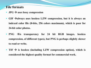 File formats
 JPG  uses lossy compression
 GIF always uses lossless LZW compression, but it is always an
indexed color file (8-bits, 256 colors maximum), which is poor for
24-bit color photos.
 PNG is transparency for 24 bit RGB images. lossless
compression, of different types), but PNG is perhaps slightly slower
to read or write.
 TIF  is lossless (including LZW compression option), which is
considered the highest quality format for commercial work.
 