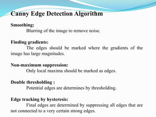 Canny Edge Detection Algorithm
Smoothing:
Blurring of the image to remove noise.
Finding gradients:
The edges should be marked where the gradients of the
image has large magnitudes.
Non-maximum suppression:
Only local maxima should be marked as edges.
Double thresholding :
Potential edges are determines by thresholding.
Edge tracking by hysteresis:
Final edges are determined by suppressing all edges that are
not connected to a very certain strong edges.
 