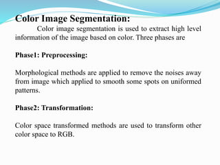 Color Image Segmentation:
Color image segmentation is used to extract high level
information of the image based on color. Three phases are
Phase1: Preprocessing:
Morphological methods are applied to remove the noises away
from image which applied to smooth some spots on uniformed
patterns.
Phase2: Transformation:
Color space transformed methods are used to transform other
color space to RGB.
 