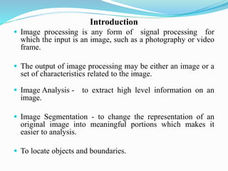 Introduction
 Image processing is any form of signal processing for
which the input is an image, such as a photography or video
frame.
 The output of image processing may be either an image or a
set of characteristics related to the image.
 Image Analysis - to extract high level information on an
image.
 Image Segmentation - to change the representation of an
original image into meaningful portions which makes it
easier to analysis.
 To locate objects and boundaries.
 