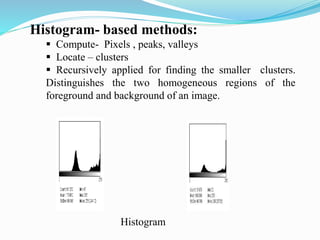 Histogram- based methods:
 Compute- Pixels , peaks, valleys
 Locate – clusters
 Recursively applied for finding the smaller clusters.
Distinguishes the two homogeneous regions of the
foreground and background of an image.
Histogram
 