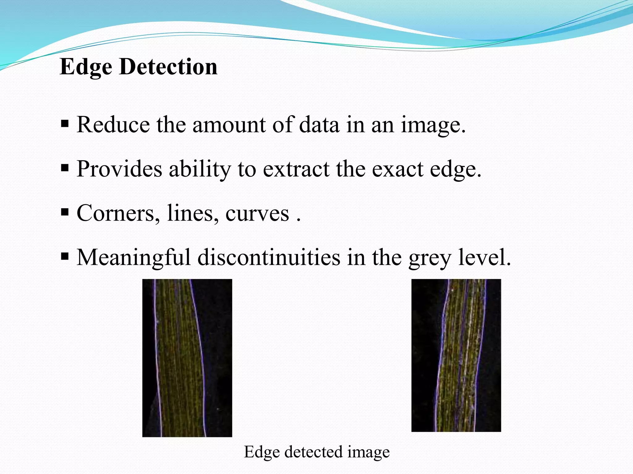Edge Detection
 Reduce the amount of data in an image.
 Provides ability to extract the exact edge.
 Corners, lines, curves .
 Meaningful discontinuities in the grey level.
Edge detected image
 