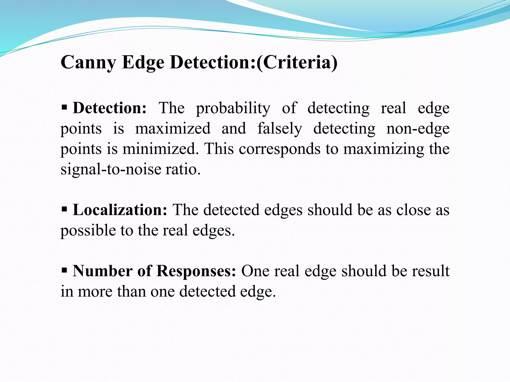 Canny Edge Detection:(Criteria)
 Detection: The probability of detecting real edge
points is maximized and falsely detecting non-edge
points is minimized. This corresponds to maximizing the
signal-to-noise ratio.
 Localization: The detected edges should be as close as
possible to the real edges.
 Number of Responses: One real edge should be result
in more than one detected edge.
 