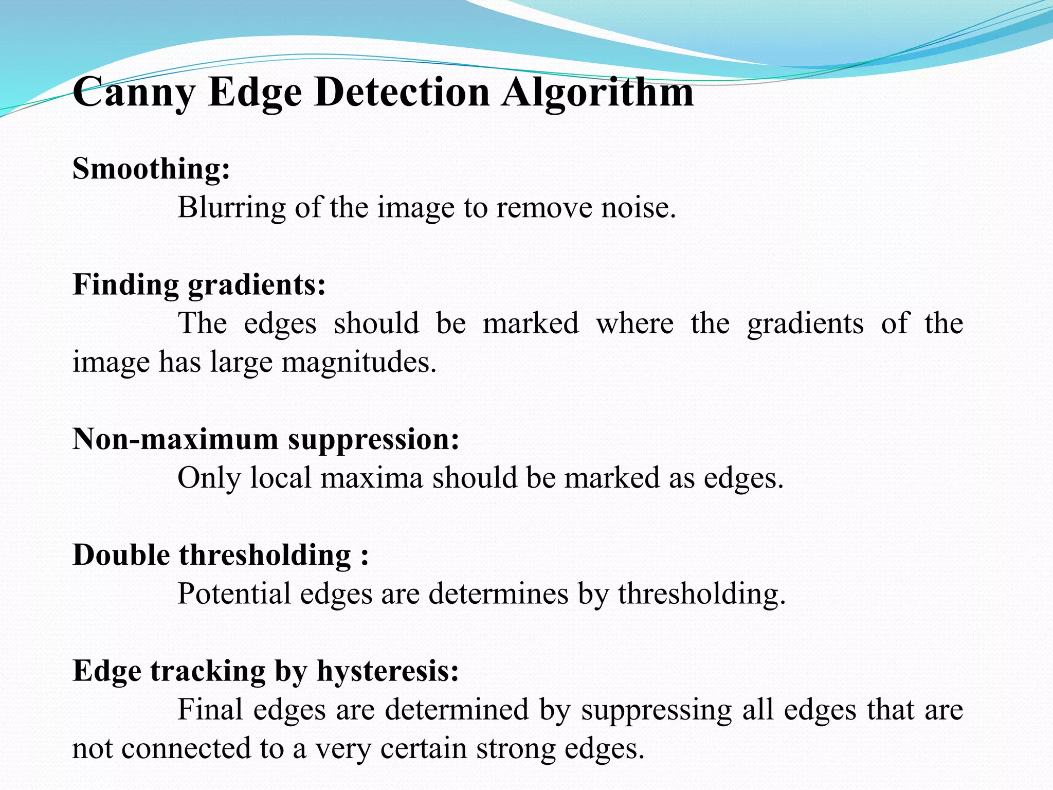 Canny Edge Detection Algorithm
Smoothing:
Blurring of the image to remove noise.
Finding gradients:
The edges should be marked where the gradients of the
image has large magnitudes.
Non-maximum suppression:
Only local maxima should be marked as edges.
Double thresholding :
Potential edges are determines by thresholding.
Edge tracking by hysteresis:
Final edges are determined by suppressing all edges that are
not connected to a very certain strong edges.
 