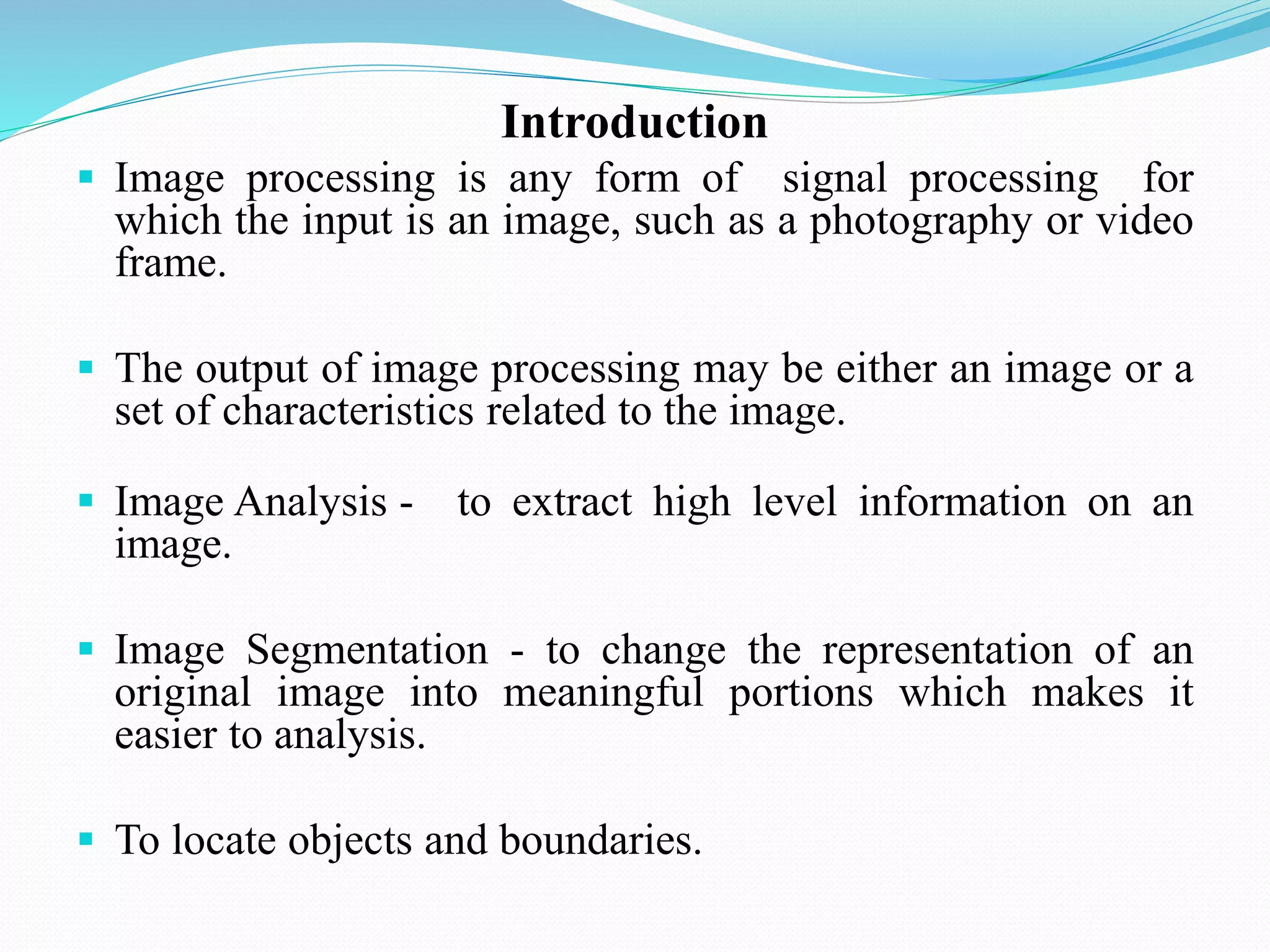 Introduction
 Image processing is any form of signal processing for
which the input is an image, such as a photography or video
frame.
 The output of image processing may be either an image or a
set of characteristics related to the image.
 Image Analysis - to extract high level information on an
image.
 Image Segmentation - to change the representation of an
original image into meaningful portions which makes it
easier to analysis.
 To locate objects and boundaries.
 