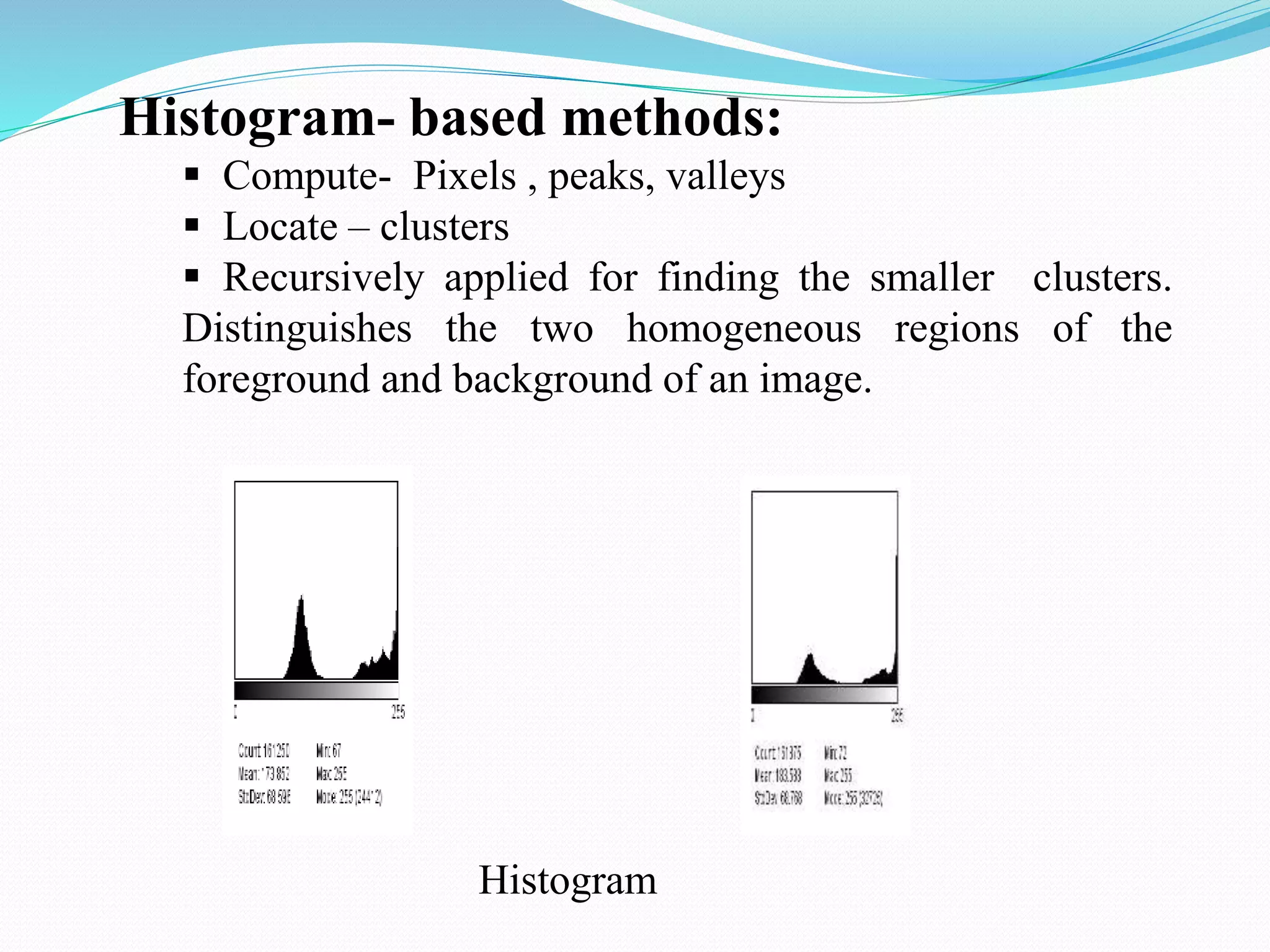 Histogram- based methods:
 Compute- Pixels , peaks, valleys
 Locate – clusters
 Recursively applied for finding the smaller clusters.
Distinguishes the two homogeneous regions of the
foreground and background of an image.
Histogram
 
