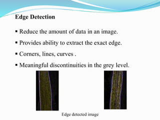 Edge Detection
 Reduce the amount of data in an image.
 Provides ability to extract the exact edge.
 Corners, lines, curves .
 Meaningful discontinuities in the grey level.
Edge detected image
 
