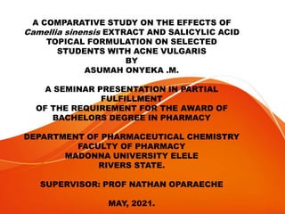 A COMPARATIVE STUDY ON THE EFFECTS OF
Camellia sinensis EXTRACT AND SALICYLIC ACID
TOPICAL FORMULATION ON SELECTED
STUDENTS WITH ACNE VULGARIS
BY
ASUMAH ONYEKA .M.
A SEMINAR PRESENTATION IN PARTIAL
FULFILLMENT
OF THE REQUIREMENT FOR THE AWARD OF
BACHELORS DEGREE IN PHARMACY
DEPARTMENT OF PHARMACEUTICAL CHEMISTRY
FACULTY OF PHARMACY
MADONNA UNIVERSITY ELELE
RIVERS STATE.
SUPERVISOR: PROF NATHAN OPARAECHE
MAY, 2021.
 