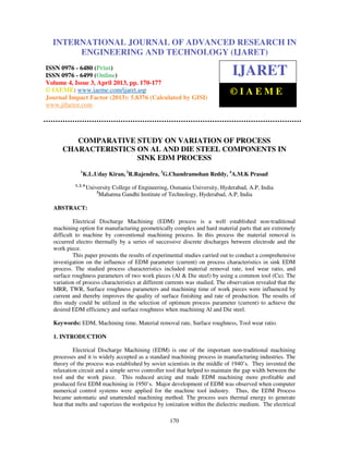 International Journal of Advanced Research in Engineering and Technology (IJARET), ISSN
0976 – 6480(Print), ISSN 0976 – 6499(Online) Volume 4, Issue 3, April (2013), © IAEME
170
COMPARATIVE STUDY ON VARIATION OF PROCESS
CHARACTERISTICS ON AL AND DIE STEEL COMPONENTS IN
SINK EDM PROCESS
1
K.L.Uday Kiran, 2
R.Rajendra, 3
G.Chandramohan Reddy, 4
A.M.K Prasad
1, 2, 4
University College of Engineering, Osmania University, Hyderabad, A.P, India
3
Mahatma Gandhi Institute of Technology, Hyderabad, A.P, India
ABSTRACT:
Electrical Discharge Machining (EDM) process is a well established non-traditional
machining option for manufacturing geometrically complex and hard material parts that are extremely
difficult to machine by conventional machining process. In this process the material removal is
occurred electro thermally by a series of successive discrete discharges between electrode and the
work piece.
This paper presents the results of experimental studies carried out to conduct a comprehensive
investigation on the influence of EDM parameter (current) on process characteristics in sink EDM
process. The studied process characteristics included material removal rate, tool wear ratio, and
surface roughness parameters of two work pieces (Al & Die steel) by using a common tool (Cu). The
variation of process characteristics at different currents was studied. The observation revealed that the
MRR, TWR, Surface roughness parameters and machining time of work pieces were influenced by
current and thereby improves the quality of surface finishing and rate of production. The results of
this study could be utilized in the selection of optimum process parameter (current) to achieve the
desired EDM efficiency and surface roughness when machining Al and Die steel.
Keywords: EDM, Machining time, Material removal rate, Surface roughness, Tool wear ratio.
1. INTRODUCTION
Electrical Discharge Machining (EDM) is one of the important non-traditional machining
processes and it is widely accepted as a standard machining process in manufacturing industries. The
theory of the process was established by soviet scientists in the middle of 1940’s. They invented the
relaxation circuit and a simple servo controller tool that helped to maintain the gap width between the
tool and the work piece. This reduced arcing and made EDM machining more profitable and
produced first EDM machining in 1950’s. Major development of EDM was observed when computer
numerical control systems were applied for the machine tool industry. Thus, the EDM Process
became automatic and unattended machining method. The process uses thermal energy to generate
heat that melts and vaporizes the workpeice by ionization within the dielectric medium. The electrical
INTERNATIONAL JOURNAL OF ADVANCED RESEARCH IN
ENGINEERING AND TECHNOLOGY (IJARET)
ISSN 0976 - 6480 (Print)
ISSN 0976 - 6499 (Online)
Volume 4, Issue 3, April 2013, pp. 170-177
© IAEME: www.iaeme.com/ijaret.asp
Journal Impact Factor (2013): 5.8376 (Calculated by GISI)
www.jifactor.com
IJARET
© I A E M E
 