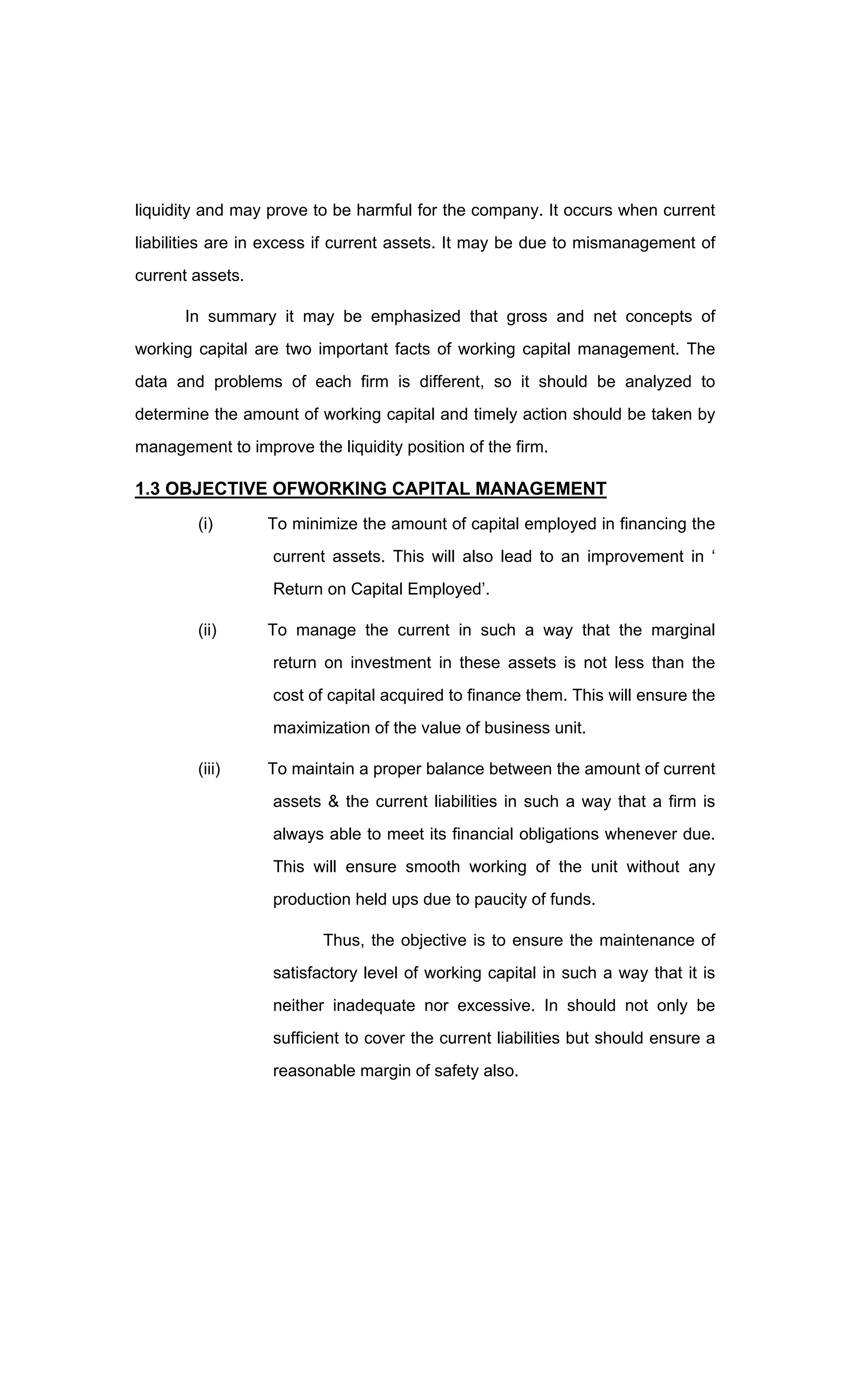 liquidity and may prove to be harmful for the company. It occurs when current
liabilities are in excess if current assets. It may be due to mismanagement of
current assets.
In summary it may be emphasized that gross and net concepts of
working capital are two important facts of working capital management. The
data and problems of each firm is different, so it should be analyzed to
determine the amount of working capital and timely action should be taken by
management to improve the liquidity position of the firm.
1.3 OBJECTIVE OFWORKING CAPITAL MANAGEMENT
(i) To minimize the amount of capital employed in financing the
current assets. This will also lead to an improvement in
Return on Capital Employed .
(ii) To manage the current in such a way that the marginal
return on investment in these assets is not less than the
cost of capital acquired to finance them. This will ensure the
maximization of the value of business unit.
(iii) To maintain a proper balance between the amount of current
assets & the current liabilities in such a way that a firm is
always able to meet its financial obligations whenever due.
This will ensure smooth working of the unit without any
production held ups due to paucity of funds.
Thus, the objective is to ensure the maintenance of
satisfactory level of working capital in such a way that it is
neither inadequate nor excessive. In should not only be
sufficient to cover the current liabilities but should ensure a
reasonable margin of safety also.
 