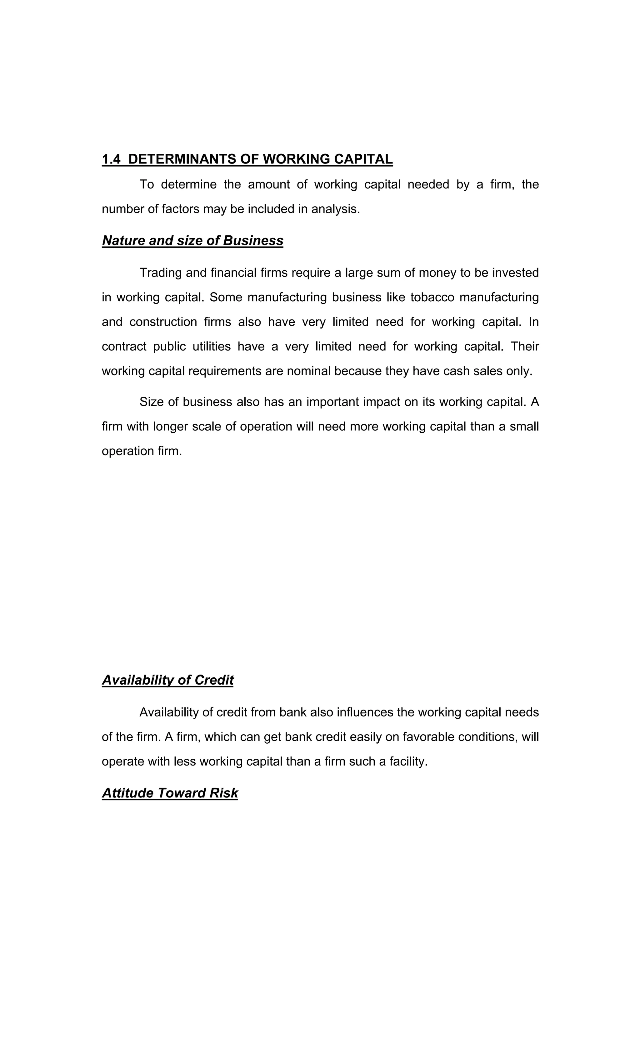 1.4 DETERMINANTS OF WORKING CAPITAL
To determine the amount of working capital needed by a firm, the
number of factors may be included in analysis.
Nature and size of Business
Trading and financial firms require a large sum of money to be invested
in working capital. Some manufacturing business like tobacco manufacturing
and construction firms also have very limited need for working capital. In
contract public utilities have a very limited need for working capital. Their
working capital requirements are nominal because they have cash sales only.
Size of business also has an important impact on its working capital. A
firm with longer scale of operation will need more working capital than a small
operation firm.
Availability of Credit
Availability of credit from bank also influences the working capital needs
of the firm. A firm, which can get bank credit easily on favorable conditions, will
operate with less working capital than a firm such a facility.
Attitude Toward Risk
 