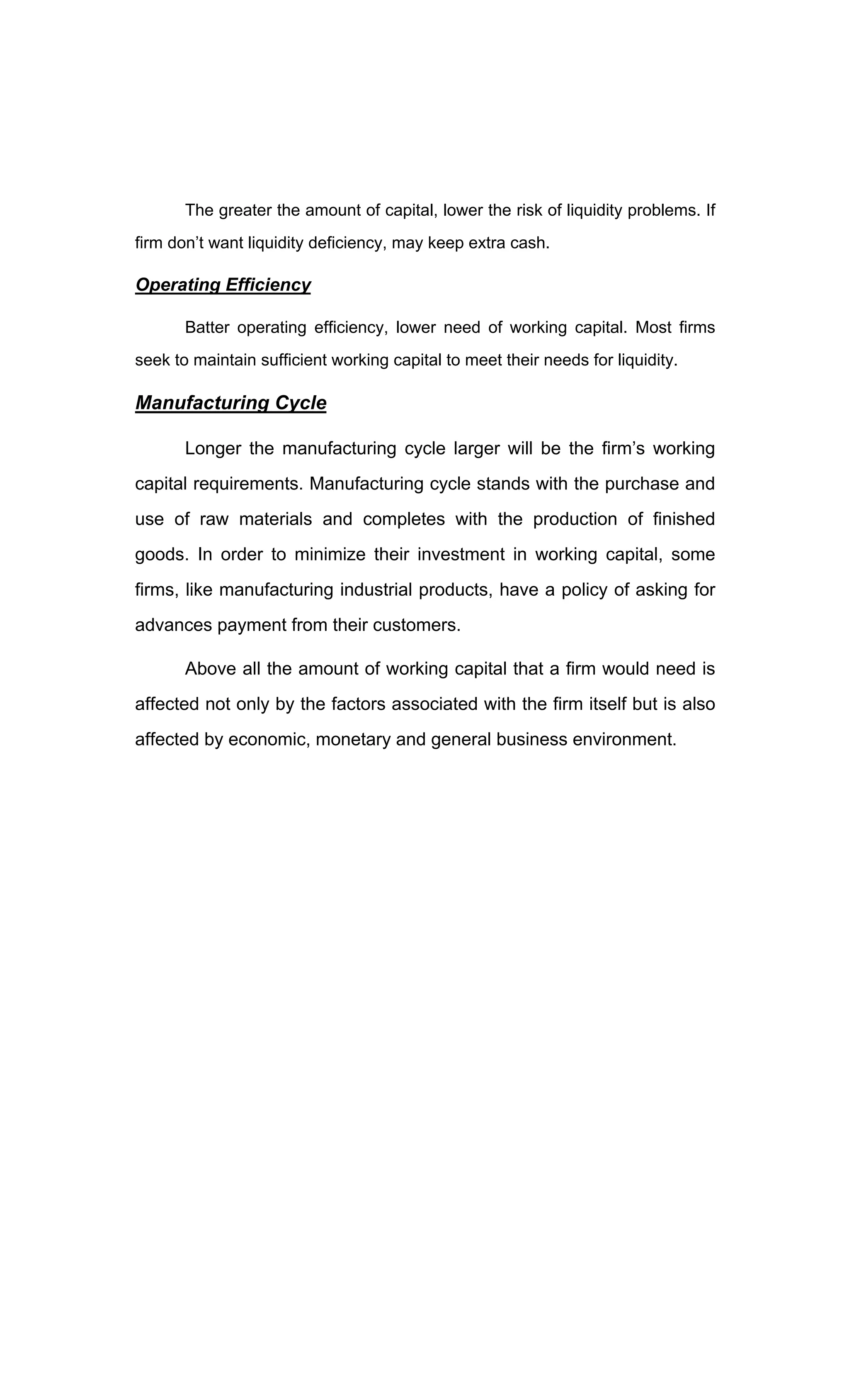 The greater the amount of capital, lower the risk of liquidity problems. If
firm don t want liquidity deficiency, may keep extra cash.
Operating Efficiency
Batter operating efficiency, lower need of working capital. Most firms
seek to maintain sufficient working capital to meet their needs for liquidity.
Manufacturing Cycle
Longer the manufacturing cycle larger will be the firm s working
capital requirements. Manufacturing cycle stands with the purchase and
use of raw materials and completes with the production of finished
goods. In order to minimize their investment in working capital, some
firms, like manufacturing industrial products, have a policy of asking for
advances payment from their customers.
Above all the amount of working capital that a firm would need is
affected not only by the factors associated with the firm itself but is also
affected by economic, monetary and general business environment.
 