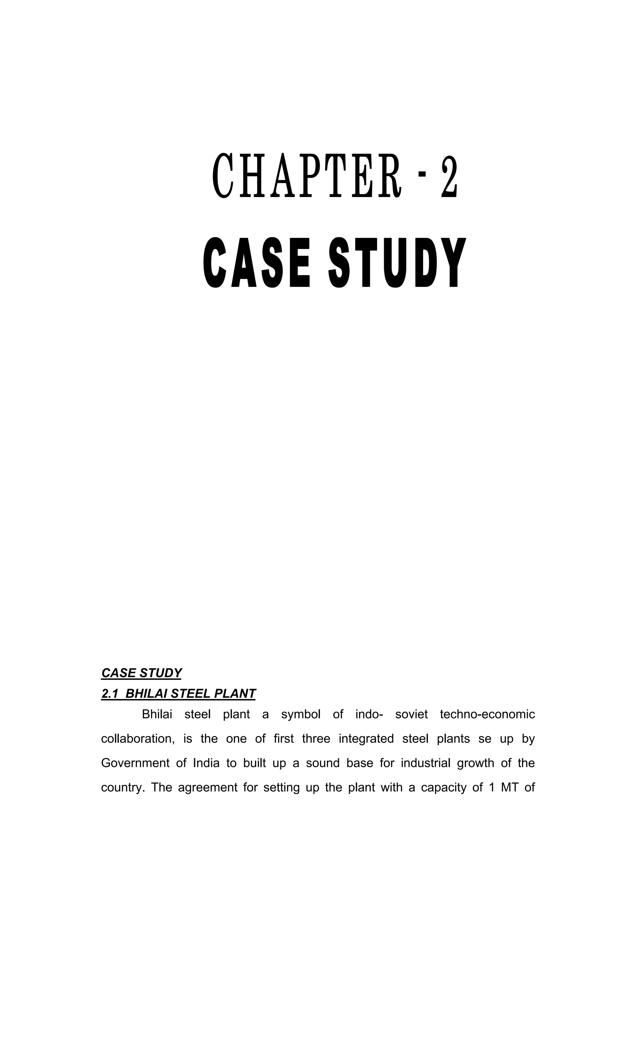 CASE STUDY
2.1 BHILAI STEEL PLANT
Bhilai steel plant a symbol of indo- soviet techno-economic
collaboration, is the one of first three integrated steel plants se up by
Government of India to built up a sound base for industrial growth of the
country. The agreement for setting up the plant with a capacity of 1 MT of
 