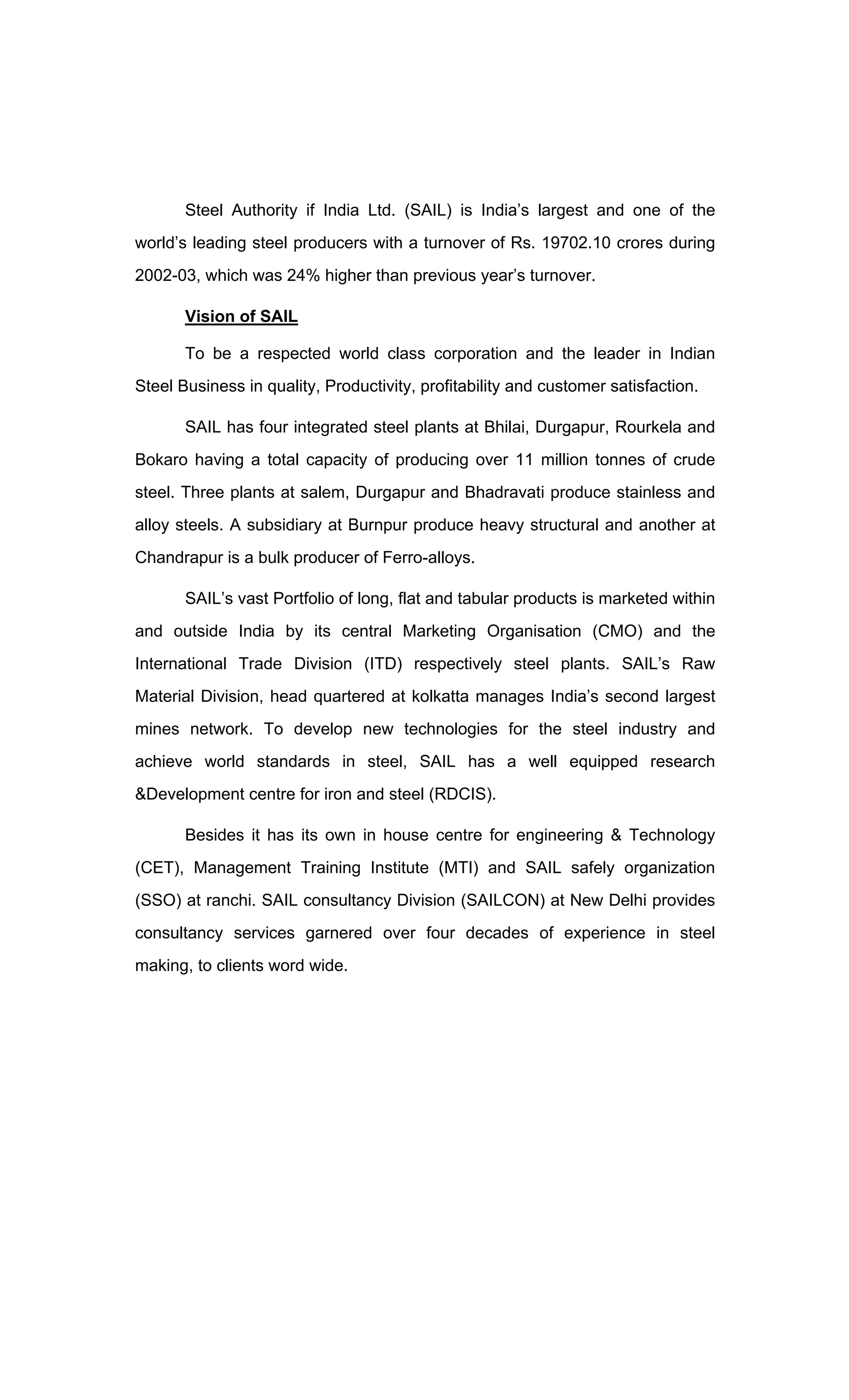 Steel Authority if India Ltd. (SAIL) is India s largest and one of the
world s leading steel producers with a turnover of Rs. 19702.10 crores during
2002-03, which was 24% higher than previous year s turnover.
Vision of SAIL
To be a respected world class corporation and the leader in Indian
Steel Business in quality, Productivity, profitability and customer satisfaction.
SAIL has four integrated steel plants at Bhilai, Durgapur, Rourkela and
Bokaro having a total capacity of producing over 11 million tonnes of crude
steel. Three plants at salem, Durgapur and Bhadravati produce stainless and
alloy steels. A subsidiary at Burnpur produce heavy structural and another at
Chandrapur is a bulk producer of Ferro-alloys.
SAIL s vast Portfolio of long, flat and tabular products is marketed within
and outside India by its central Marketing Organisation (CMO) and the
International Trade Division (ITD) respectively steel plants. SAIL s Raw
Material Division, head quartered at kolkatta manages India s second largest
mines network. To develop new technologies for the steel industry and
achieve world standards in steel, SAIL has a well equipped research
&Development centre for iron and steel (RDCIS).
Besides it has its own in house centre for engineering & Technology
(CET), Management Training Institute (MTI) and SAIL safely organization
(SSO) at ranchi. SAIL consultancy Division (SAILCON) at New Delhi provides
consultancy services garnered over four decades of experience in steel
making, to clients word wide.
 