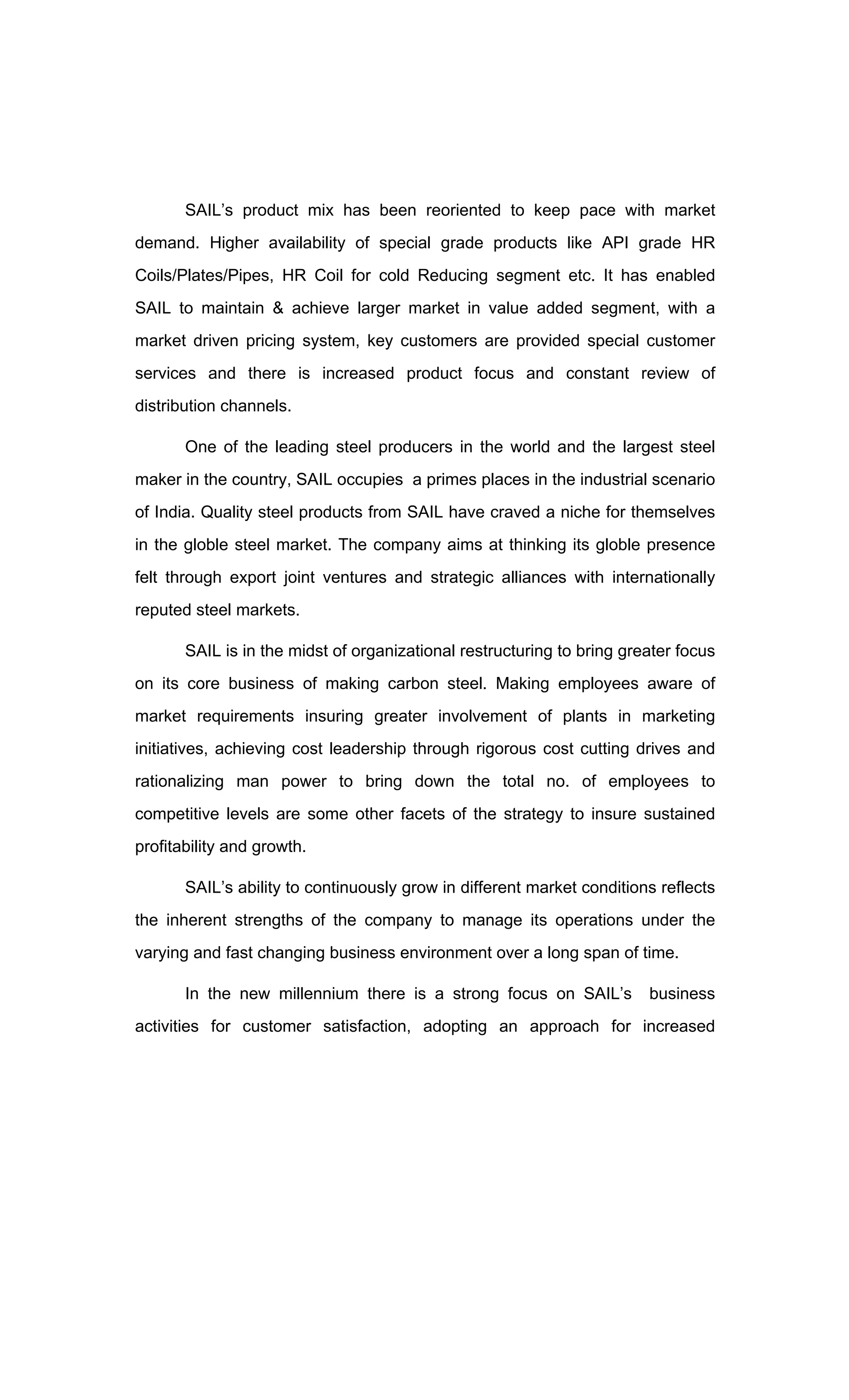 SAIL s product mix has been reoriented to keep pace with market
demand. Higher availability of special grade products like API grade HR
Coils/Plates/Pipes, HR Coil for cold Reducing segment etc. It has enabled
SAIL to maintain & achieve larger market in value added segment, with a
market driven pricing system, key customers are provided special customer
services and there is increased product focus and constant review of
distribution channels.
One of the leading steel producers in the world and the largest steel
maker in the country, SAIL occupies a primes places in the industrial scenario
of India. Quality steel products from SAIL have craved a niche for themselves
in the globle steel market. The company aims at thinking its globle presence
felt through export joint ventures and strategic alliances with internationally
reputed steel markets.
SAIL is in the midst of organizational restructuring to bring greater focus
on its core business of making carbon steel. Making employees aware of
market requirements insuring greater involvement of plants in marketing
initiatives, achieving cost leadership through rigorous cost cutting drives and
rationalizing man power to bring down the total no. of employees to
competitive levels are some other facets of the strategy to insure sustained
profitability and growth.
SAIL s ability to continuously grow in different market conditions reflects
the inherent strengths of the company to manage its operations under the
varying and fast changing business environment over a long span of time.
In the new millennium there is a strong focus on SAIL s business
activities for customer satisfaction, adopting an approach for increased
 