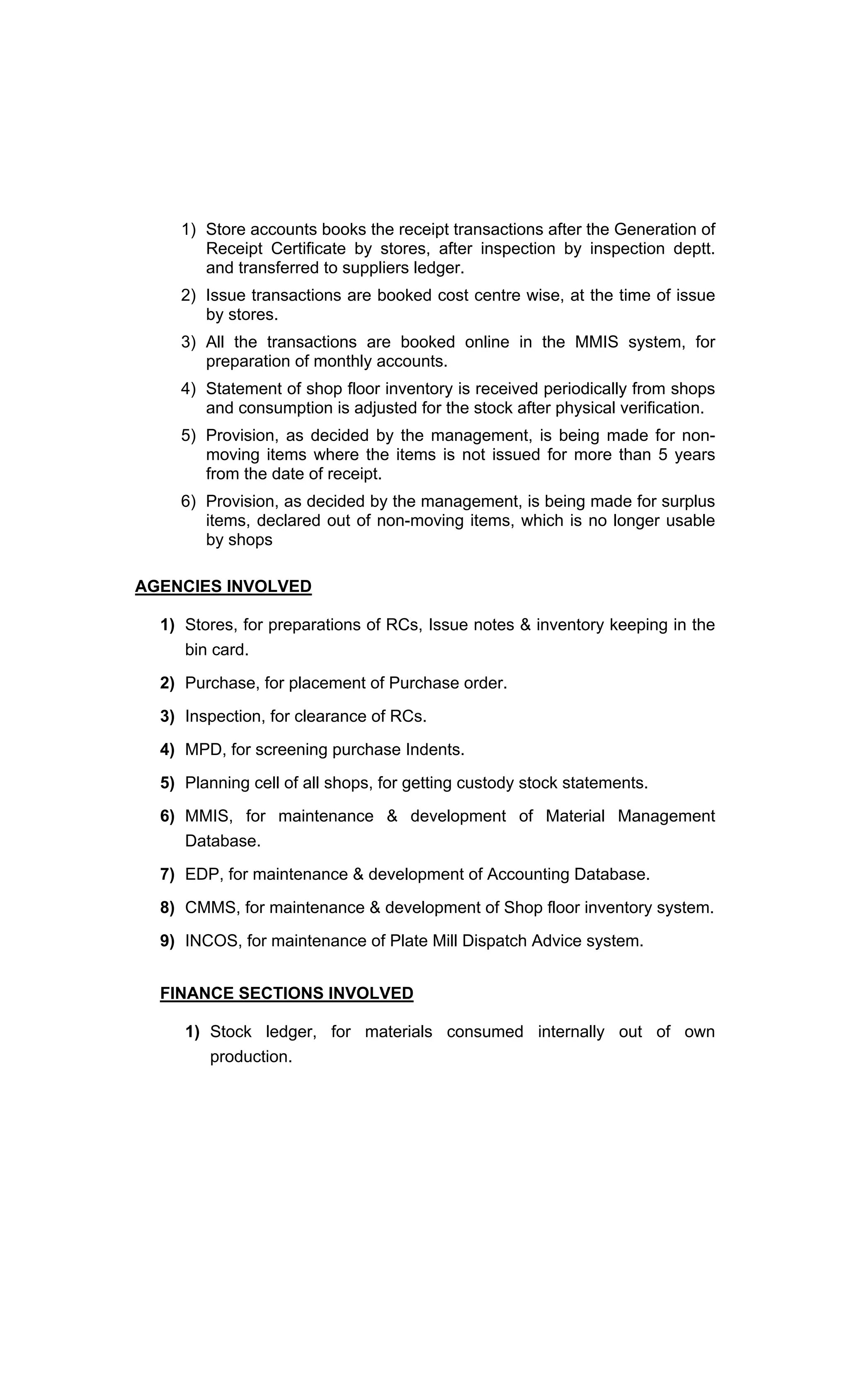 1) Store accounts books the receipt transactions after the Generation of
Receipt Certificate by stores, after inspection by inspection deptt.
and transferred to suppliers ledger.
2) Issue transactions are booked cost centre wise, at the time of issue
by stores.
3) All the transactions are booked online in the MMIS system, for
preparation of monthly accounts.
4) Statement of shop floor inventory is received periodically from shops
and consumption is adjusted for the stock after physical verification.
5) Provision, as decided by the management, is being made for non-
moving items where the items is not issued for more than 5 years
from the date of receipt.
6) Provision, as decided by the management, is being made for surplus
items, declared out of non-moving items, which is no longer usable
by shops
AGENCIES INVOLVED
1) Stores, for preparations of RCs, Issue notes & inventory keeping in the
bin card.
2) Purchase, for placement of Purchase order.
3) Inspection, for clearance of RCs.
4) MPD, for screening purchase Indents.
5) Planning cell of all shops, for getting custody stock statements.
6) MMIS, for maintenance & development of Material Management
Database.
7) EDP, for maintenance & development of Accounting Database.
8) CMMS, for maintenance & development of Shop floor inventory system.
9) INCOS, for maintenance of Plate Mill Dispatch Advice system.
FINANCE SECTIONS INVOLVED
1) Stock ledger, for materials consumed internally out of own
production.
 