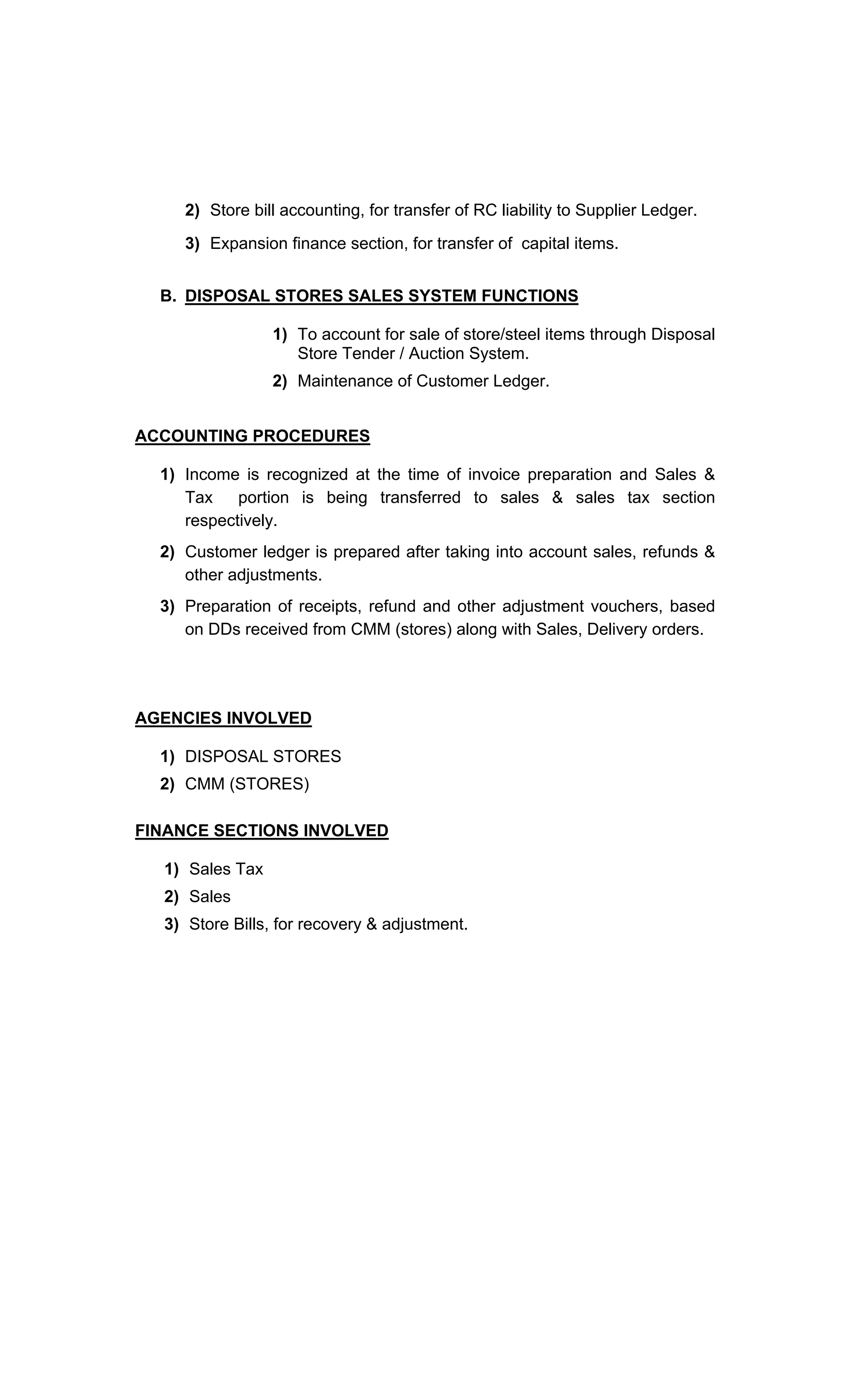 2) Store bill accounting, for transfer of RC liability to Supplier Ledger.
3) Expansion finance section, for transfer of capital items.
B. DISPOSAL STORES SALES SYSTEM FUNCTIONS
1) To account for sale of store/steel items through Disposal
Store Tender / Auction System.
2) Maintenance of Customer Ledger.
ACCOUNTING PROCEDURES
1) Income is recognized at the time of invoice preparation and Sales &
Tax portion is being transferred to sales & sales tax section
respectively.
2) Customer ledger is prepared after taking into account sales, refunds &
other adjustments.
3) Preparation of receipts, refund and other adjustment vouchers, based
on DDs received from CMM (stores) along with Sales, Delivery orders.
AGENCIES INVOLVED
1) DISPOSAL STORES
2) CMM (STORES)
FINANCE SECTIONS INVOLVED
1) Sales Tax
2) Sales
3) Store Bills, for recovery & adjustment.
 