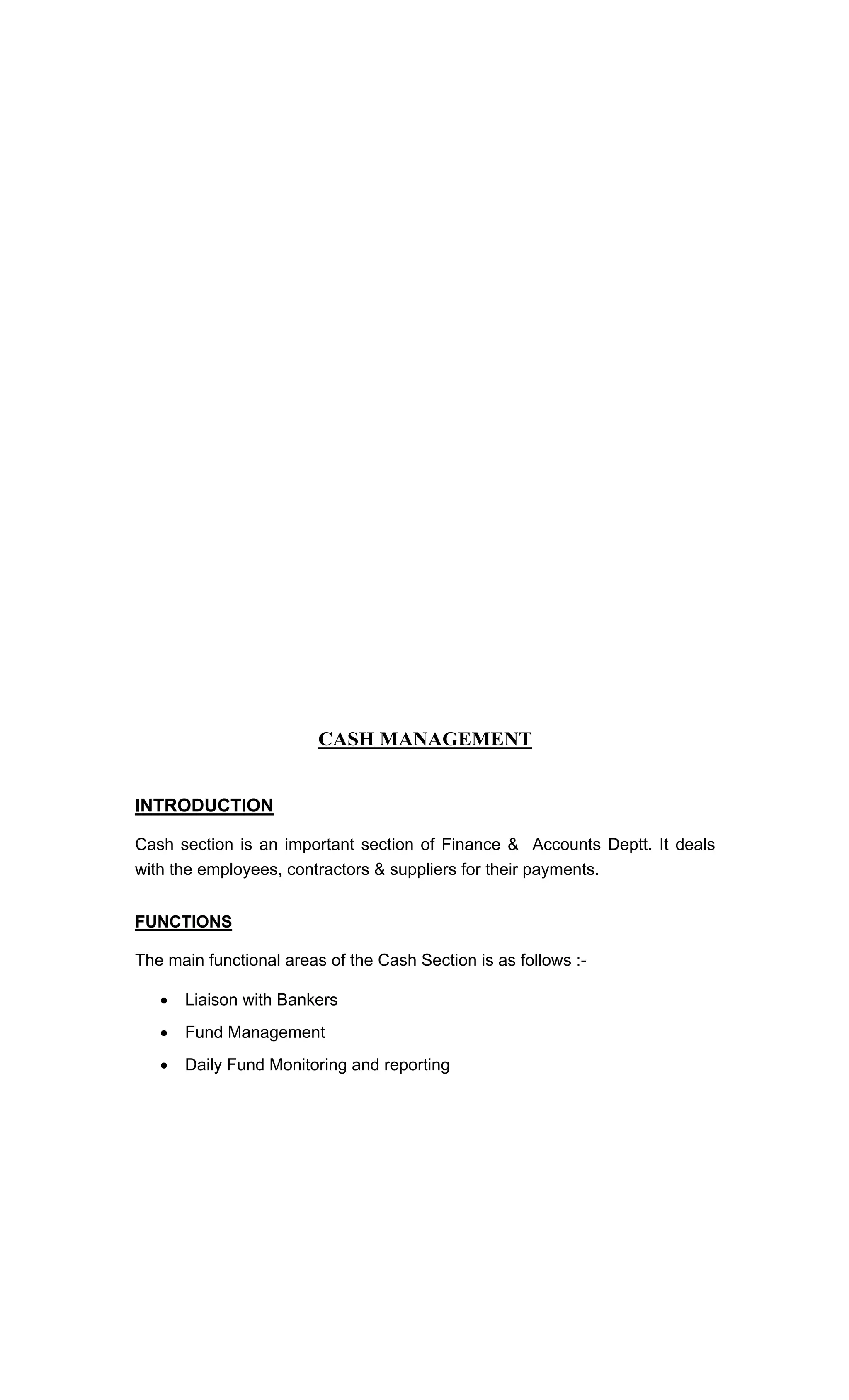 CASH MANAGEMENT
INTRODUCTION
Cash section is an important section of Finance & Accounts Deptt. It deals
with the employees, contractors & suppliers for their payments.
FUNCTIONS
The main functional areas of the Cash Section is as follows :-
Liaison with Bankers
Fund Management
Daily Fund Monitoring and reporting
 